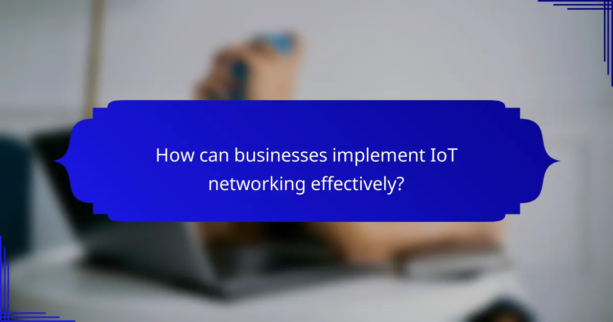 How can businesses implement IoT networking effectively?